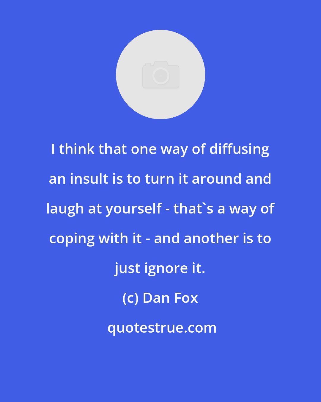 Dan Fox: I think that one way of diffusing an insult is to turn it around and laugh at yourself - that's a way of coping with it - and another is to just ignore it.