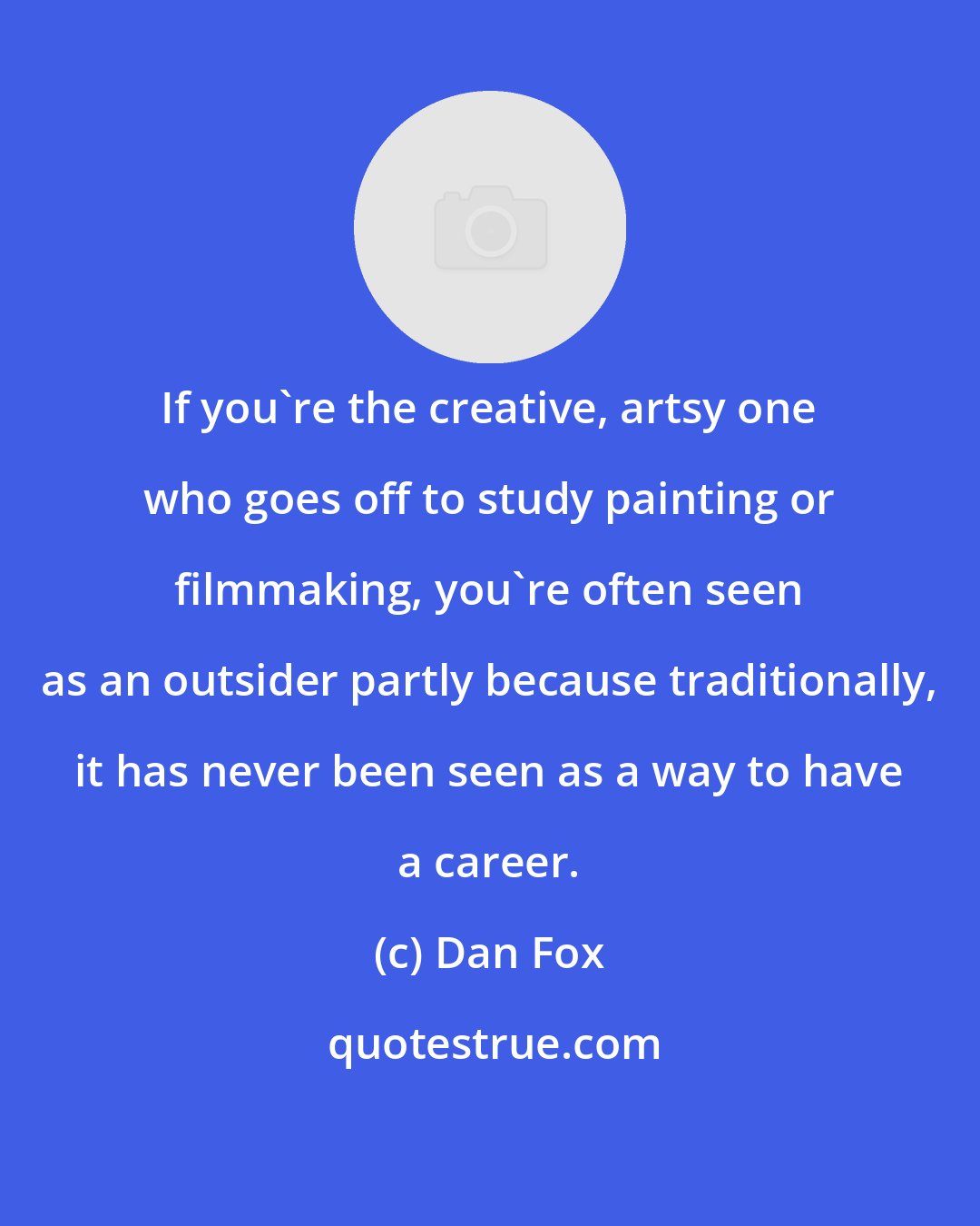 Dan Fox: If you're the creative, artsy one who goes off to study painting or filmmaking, you're often seen as an outsider partly because traditionally, it has never been seen as a way to have a career.