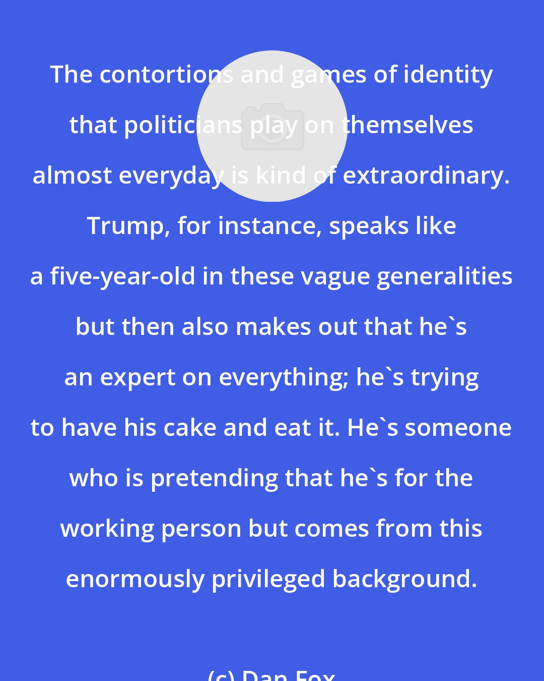 Dan Fox: The contortions and games of identity that politicians play on themselves almost everyday is kind of extraordinary. Trump, for instance, speaks like a five-year-old in these vague generalities but then also makes out that he's an expert on everything; he's trying to have his cake and eat it. He's someone who is pretending that he's for the working person but comes from this enormously privileged background.