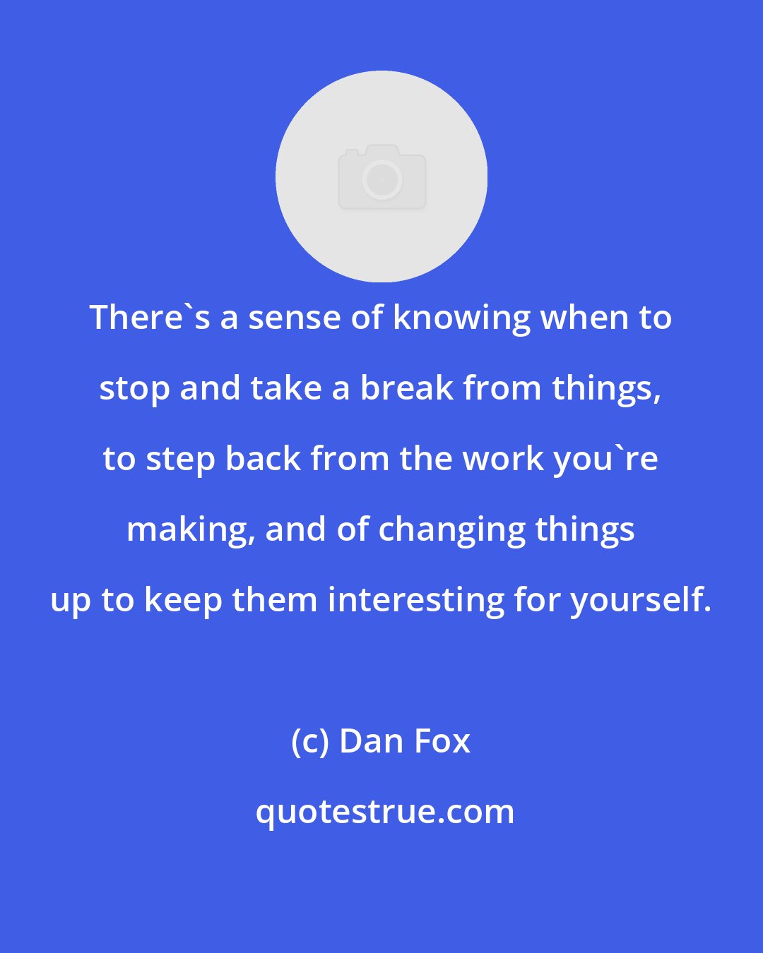 Dan Fox: There's a sense of knowing when to stop and take a break from things, to step back from the work you're making, and of changing things up to keep them interesting for yourself.