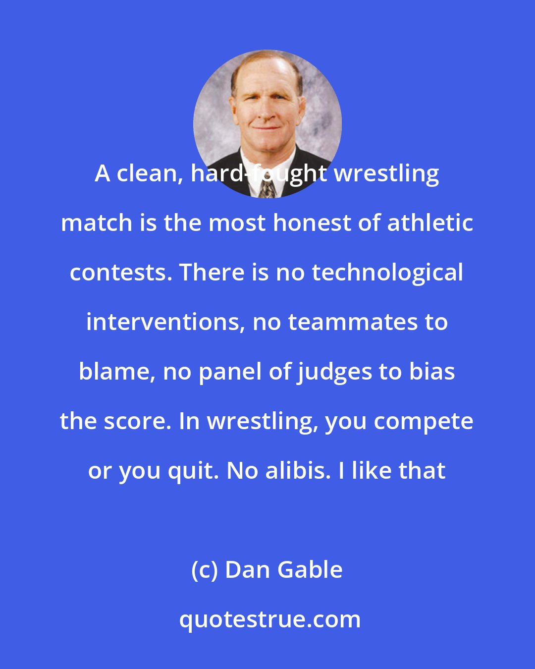 Dan Gable: A clean, hard-fought wrestling match is the most honest of athletic contests. There is no technological interventions, no teammates to blame, no panel of judges to bias the score. In wrestling, you compete or you quit. No alibis. I like that