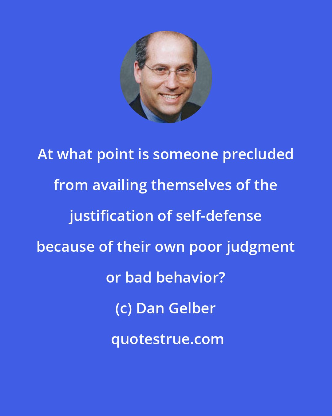 Dan Gelber: At what point is someone precluded from availing themselves of the justification of self-defense because of their own poor judgment or bad behavior?