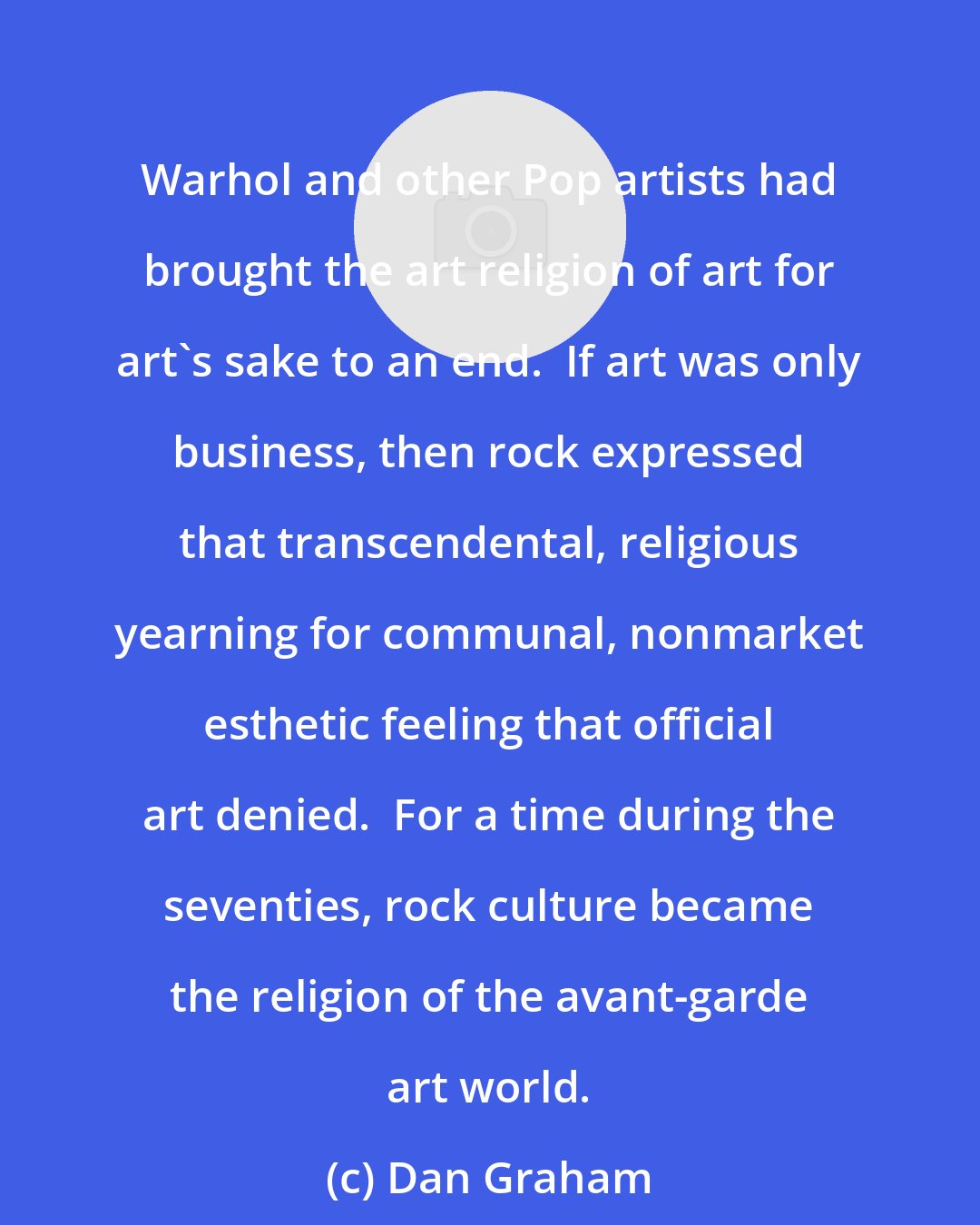 Dan Graham: Warhol and other Pop artists had brought the art religion of art for art's sake to an end.  If art was only business, then rock expressed that transcendental, religious yearning for communal, nonmarket esthetic feeling that official art denied.  For a time during the seventies, rock culture became the religion of the avant-garde art world.