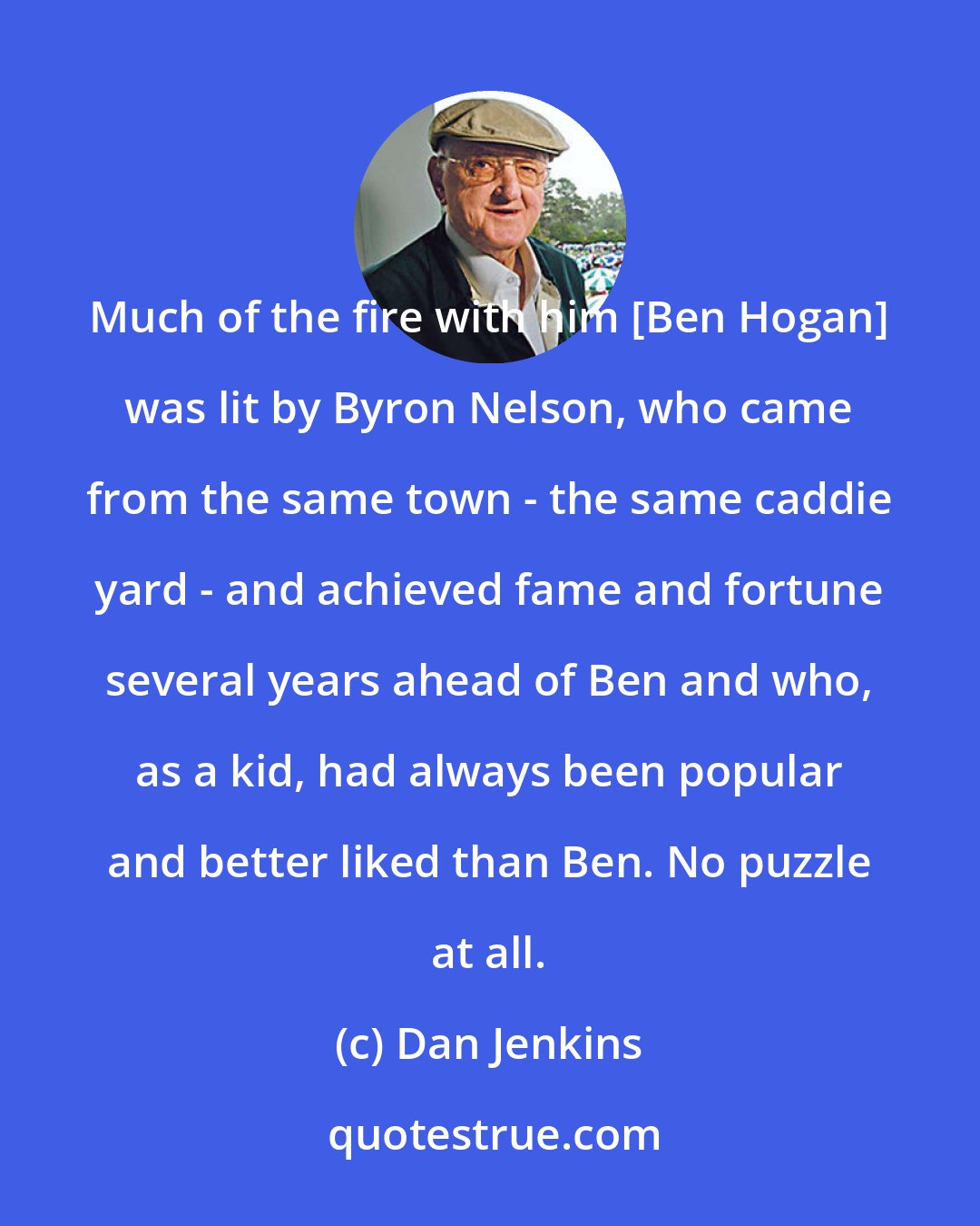 Dan Jenkins: Much of the fire with him [Ben Hogan] was lit by Byron Nelson, who came from the same town - the same caddie yard - and achieved fame and fortune several years ahead of Ben and who, as a kid, had always been popular and better liked than Ben. No puzzle at all.