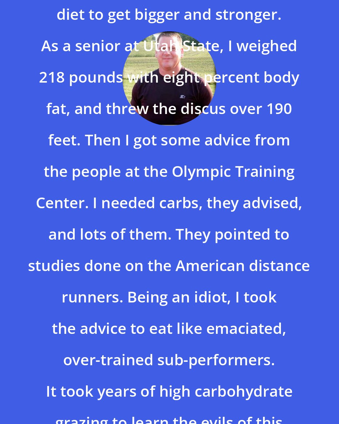 Dan John: Back in the 1970s, I ate a high-protein diet to get bigger and stronger. As a senior at Utah State, I weighed 218 pounds with eight percent body fat, and threw the discus over 190 feet. Then I got some advice from the people at the Olympic Training Center. I needed carbs, they advised, and lots of them. They pointed to studies done on the American distance runners. Being an idiot, I took the advice to eat like emaciated, over-trained sub-performers. It took years of high carbohydrate grazing to learn the evils of this advice.