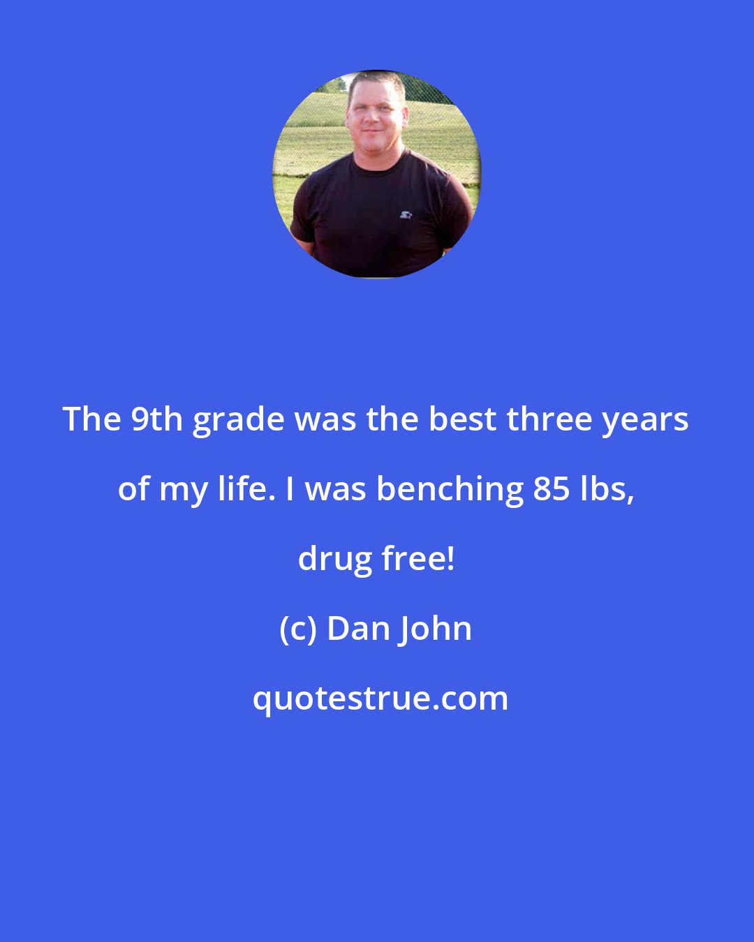 Dan John: The 9th grade was the best three years of my life. I was benching 85 lbs, drug free!