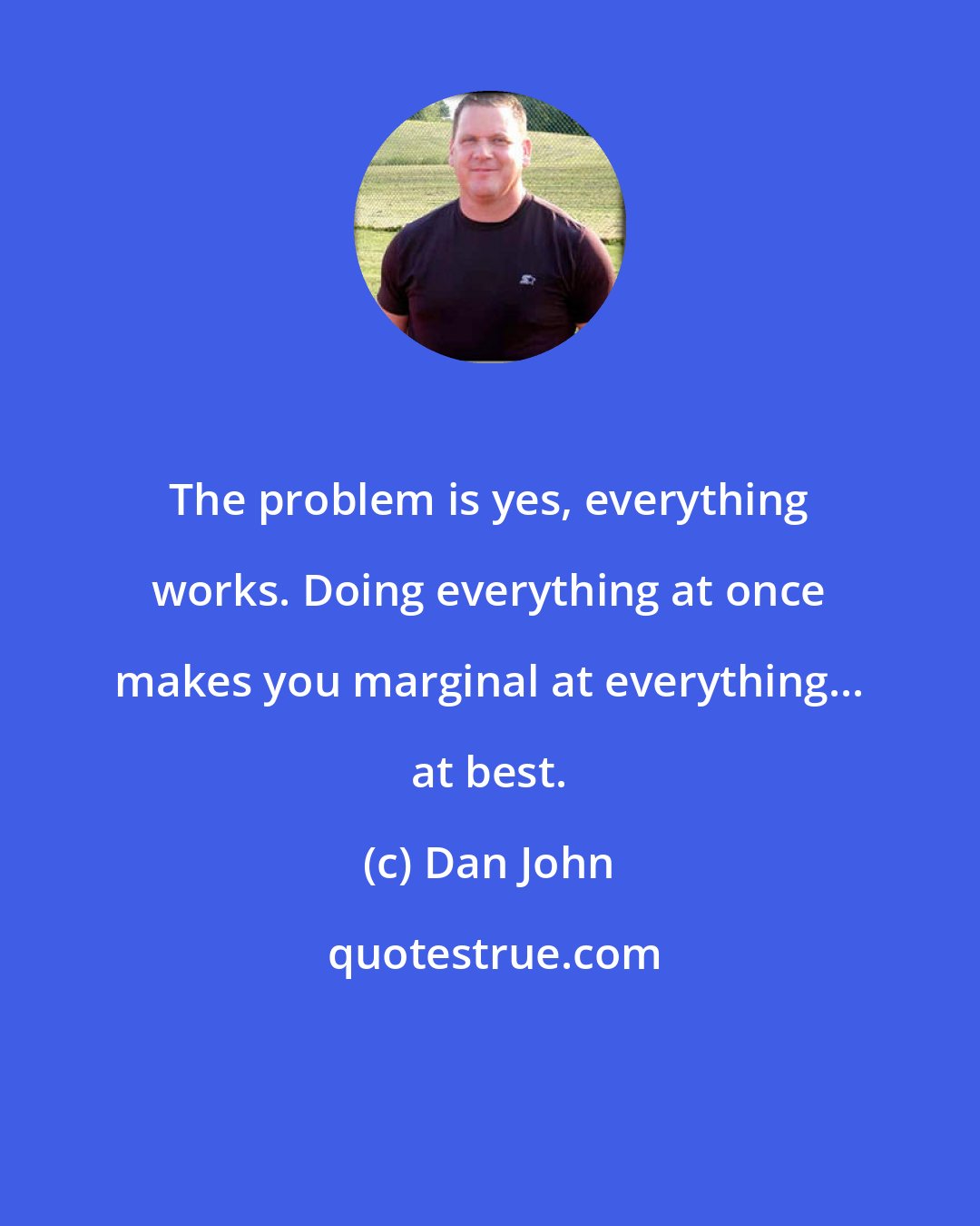 Dan John: The problem is yes, everything works. Doing everything at once makes you marginal at everything... at best.