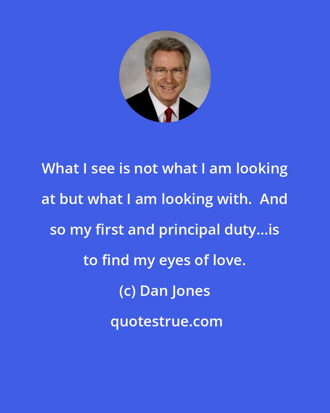 Dan Jones: What I see is not what I am looking at but what I am looking with.  And so my first and principal duty...is to find my eyes of love.