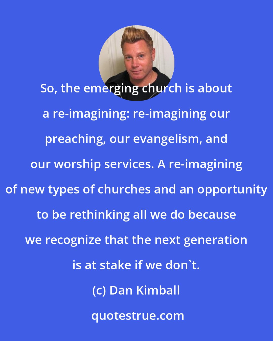 Dan Kimball: So, the emerging church is about a re-imagining: re-imagining our preaching, our evangelism, and our worship services. A re-imagining of new types of churches and an opportunity to be rethinking all we do because we recognize that the next generation is at stake if we don't.