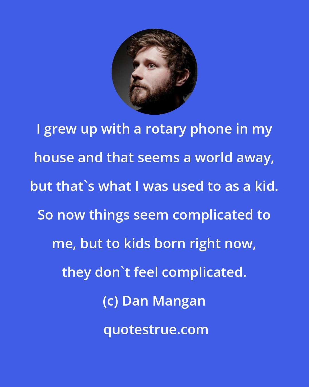 Dan Mangan: I grew up with a rotary phone in my house and that seems a world away, but that's what I was used to as a kid. So now things seem complicated to me, but to kids born right now, they don't feel complicated.