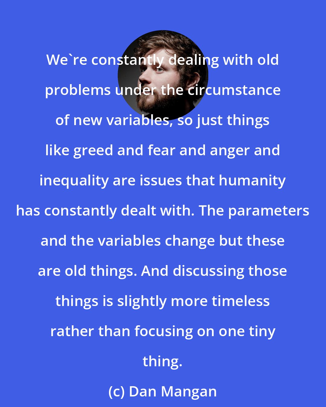 Dan Mangan: We're constantly dealing with old problems under the circumstance of new variables, so just things like greed and fear and anger and inequality are issues that humanity has constantly dealt with. The parameters and the variables change but these are old things. And discussing those things is slightly more timeless rather than focusing on one tiny thing.