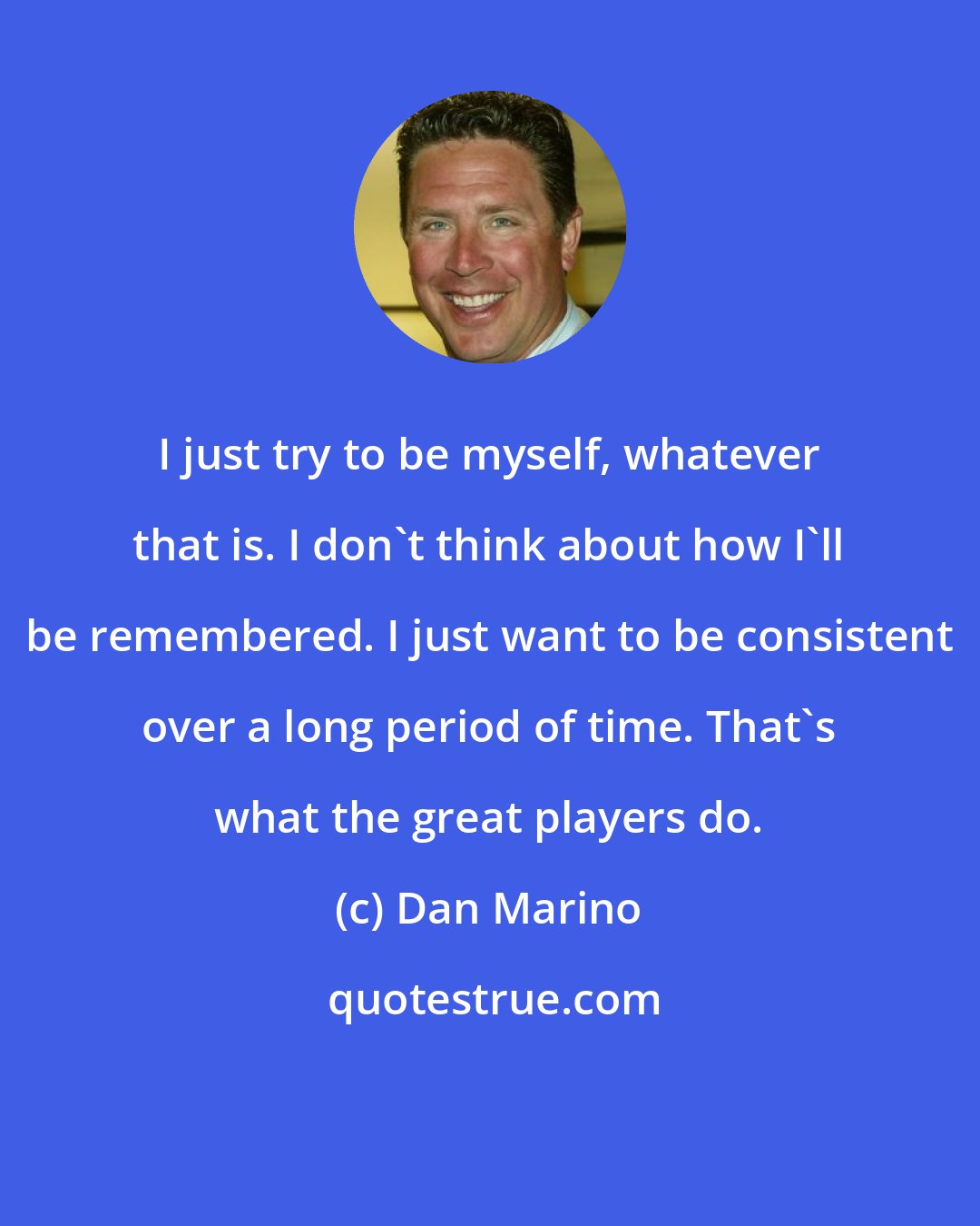 Dan Marino: I just try to be myself, whatever that is. I don't think about how I'll be remembered. I just want to be consistent over a long period of time. That's what the great players do.