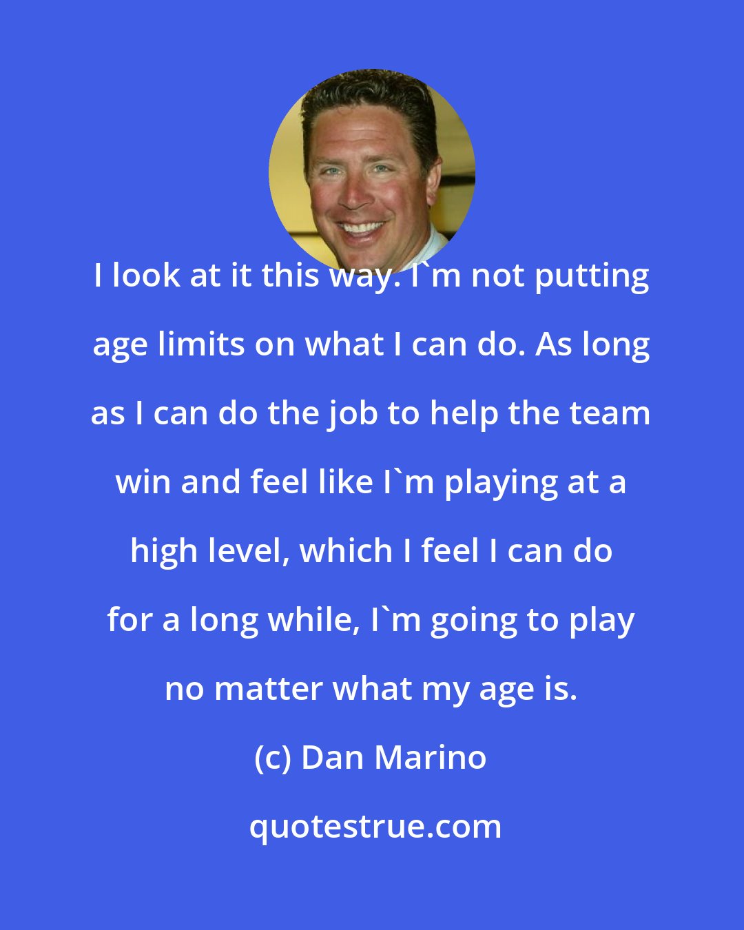 Dan Marino: I look at it this way. I'm not putting age limits on what I can do. As long as I can do the job to help the team win and feel like I'm playing at a high level, which I feel I can do for a long while, I'm going to play no matter what my age is.