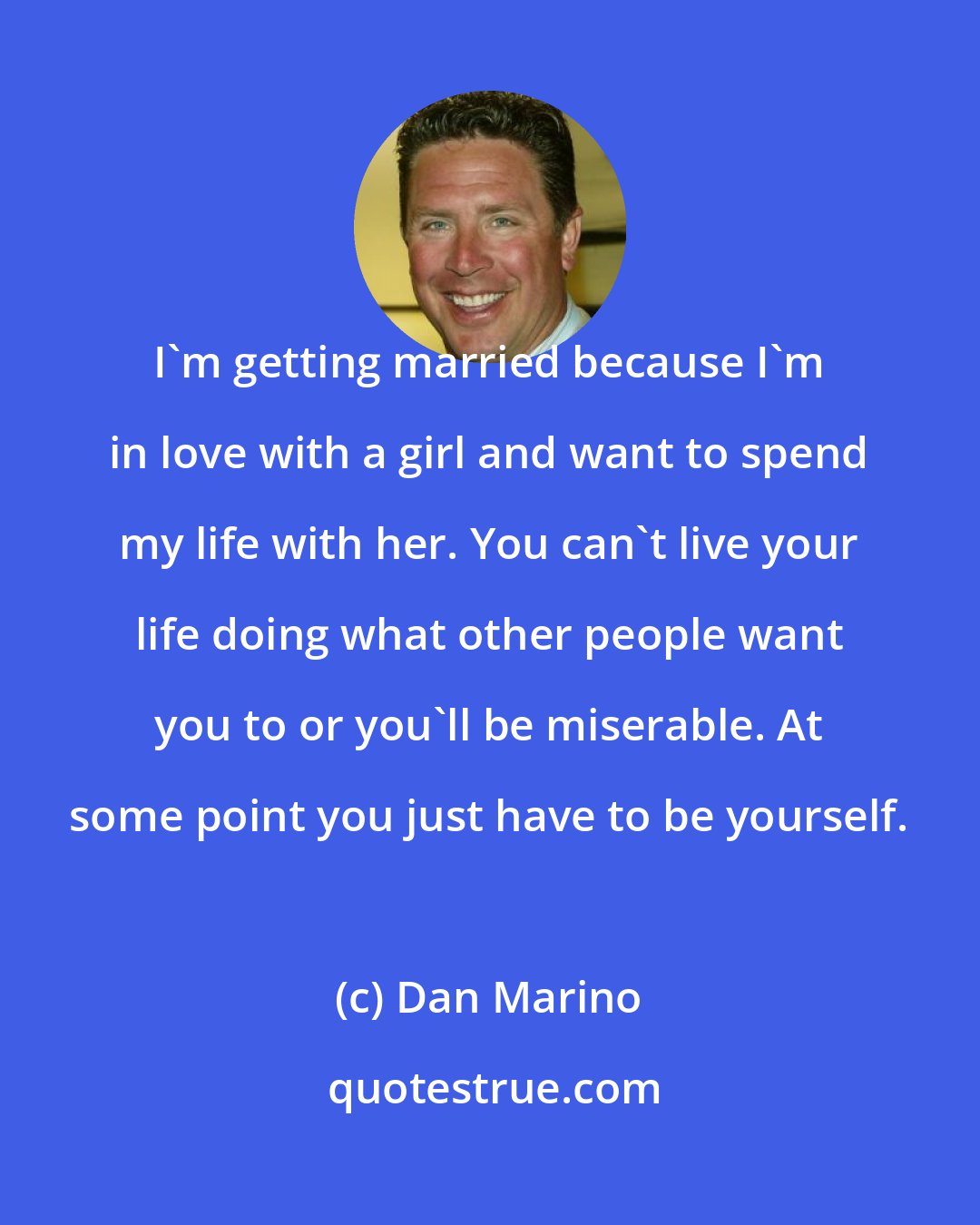 Dan Marino: I'm getting married because I'm in love with a girl and want to spend my life with her. You can't live your life doing what other people want you to or you'll be miserable. At some point you just have to be yourself.