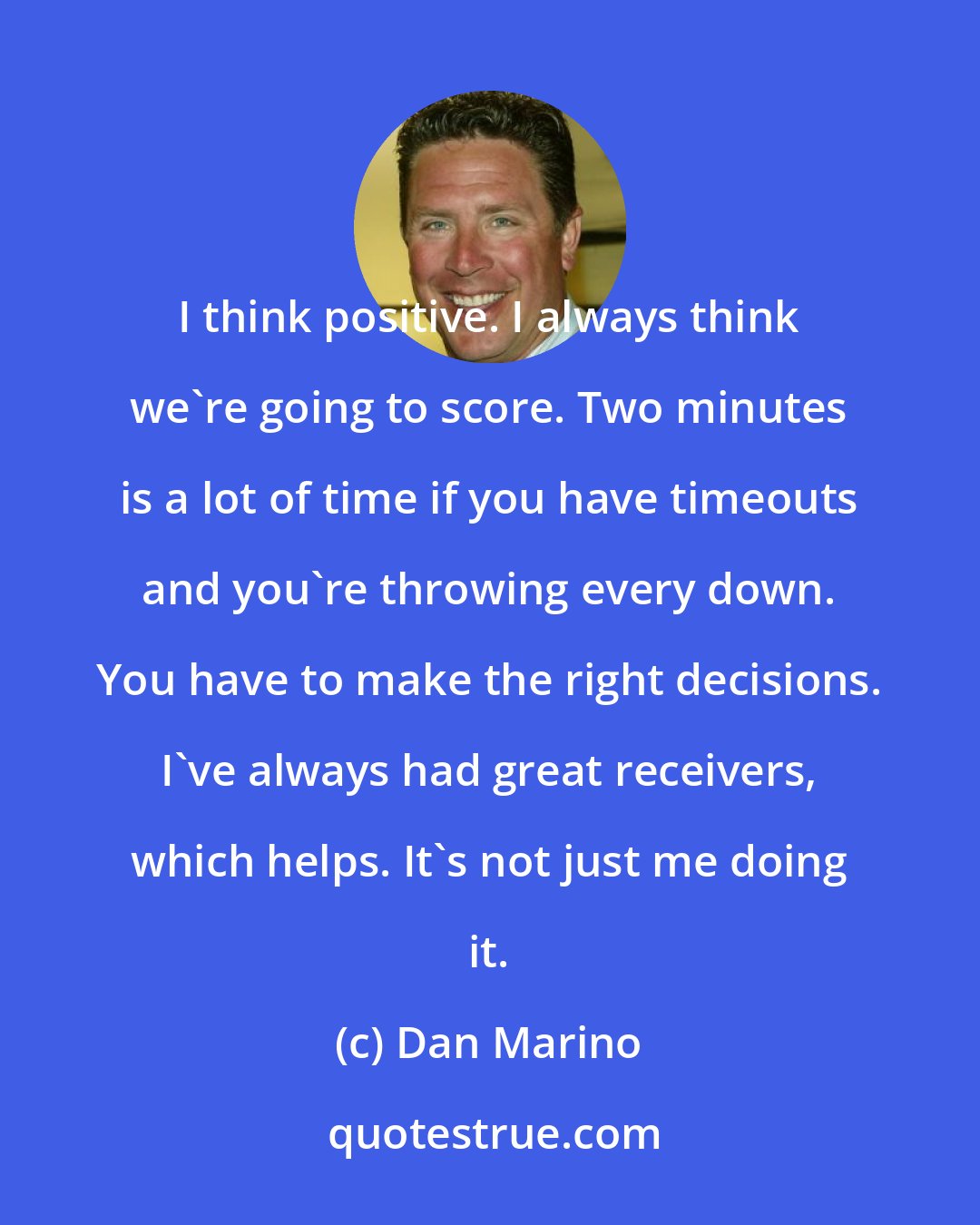 Dan Marino: I think positive. I always think we're going to score. Two minutes is a lot of time if you have timeouts and you're throwing every down. You have to make the right decisions. I've always had great receivers, which helps. It's not just me doing it.