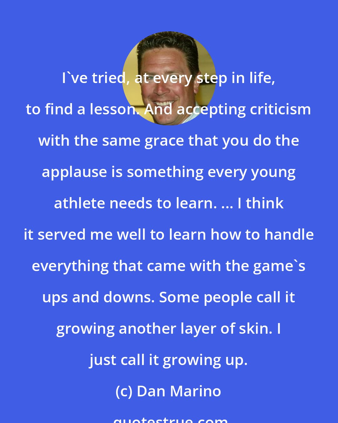 Dan Marino: I've tried, at every step in life, to find a lesson. And accepting criticism with the same grace that you do the applause is something every young athlete needs to learn. ... I think it served me well to learn how to handle everything that came with the game's ups and downs. Some people call it growing another layer of skin. I just call it growing up.