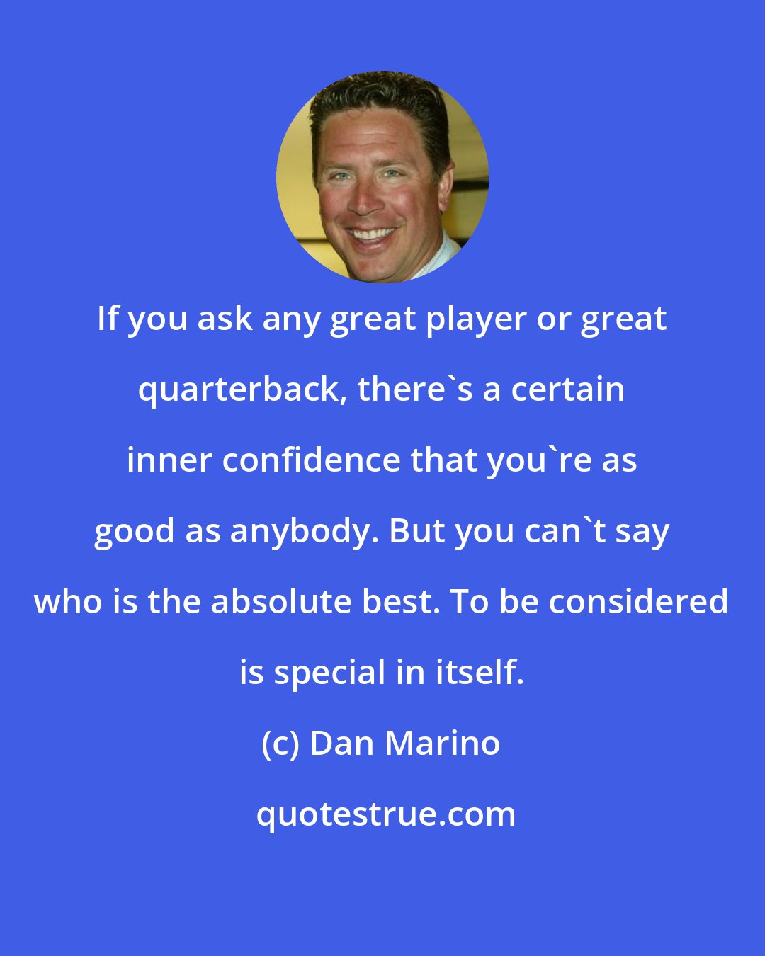 Dan Marino: If you ask any great player or great quarterback, there's a certain inner confidence that you're as good as anybody. But you can't say who is the absolute best. To be considered is special in itself.