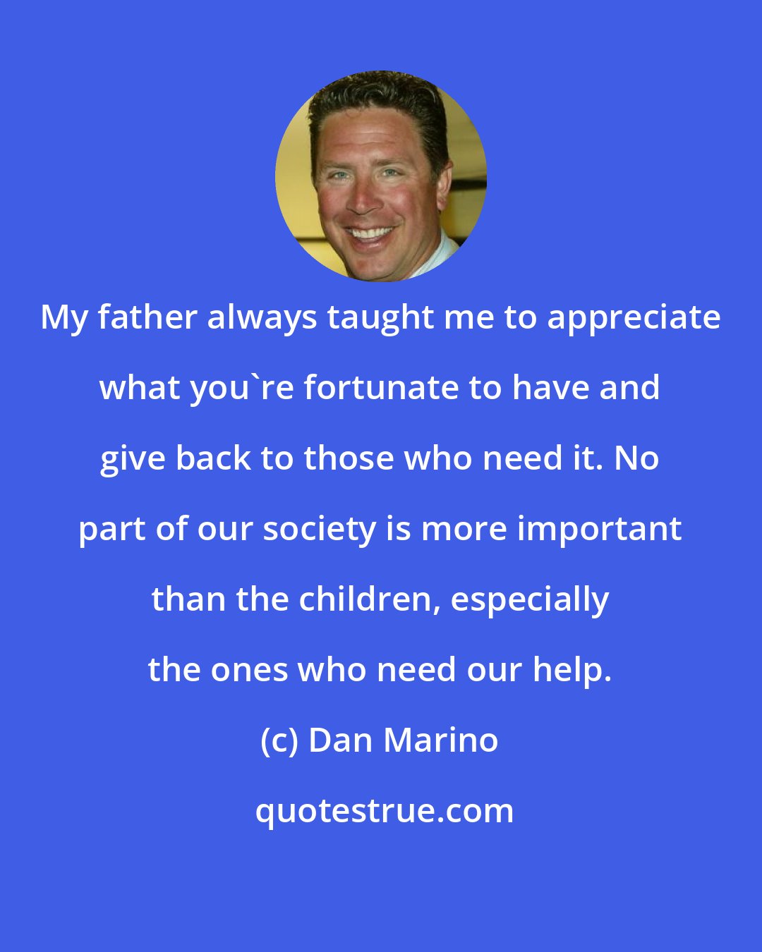 Dan Marino: My father always taught me to appreciate what you're fortunate to have and give back to those who need it. No part of our society is more important than the children, especially the ones who need our help.