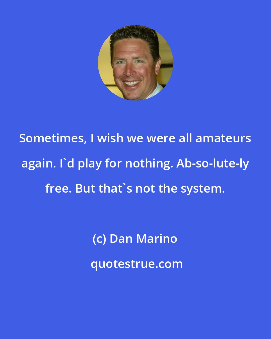 Dan Marino: Sometimes, I wish we were all amateurs again. I'd play for nothing. Ab-so-lute-ly free. But that's not the system.