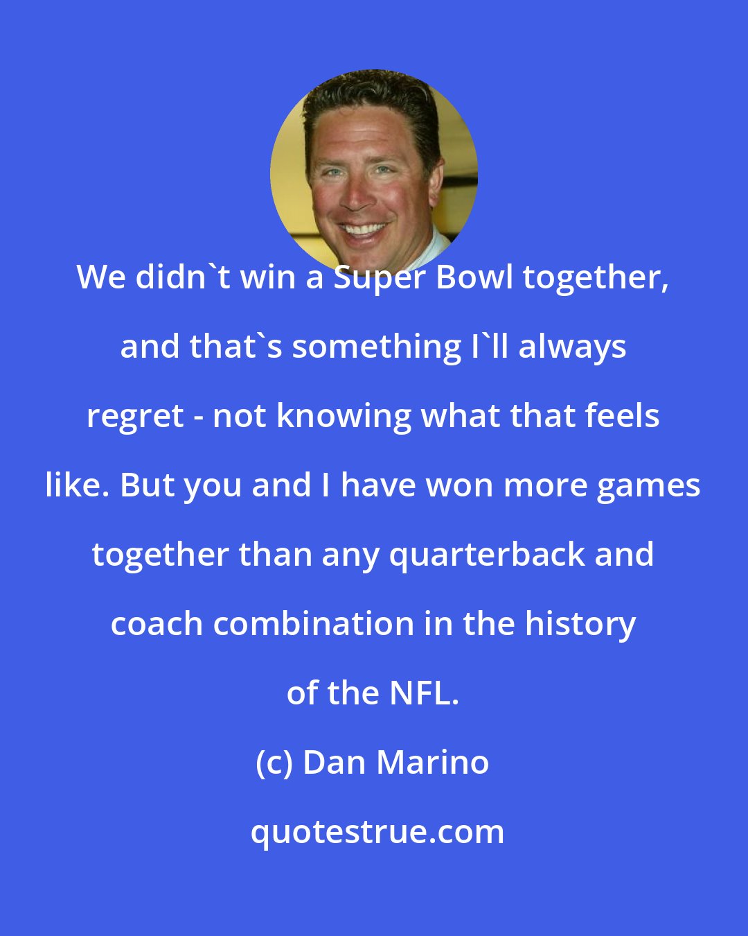 Dan Marino: We didn't win a Super Bowl together, and that's something I'll always regret - not knowing what that feels like. But you and I have won more games together than any quarterback and coach combination in the history of the NFL.