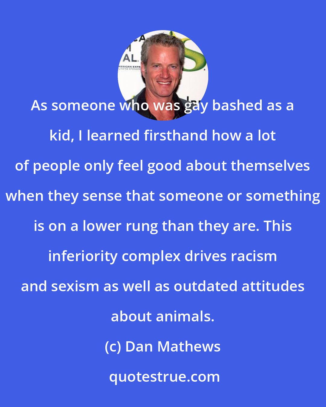 Dan Mathews: As someone who was gay bashed as a kid, I learned firsthand how a lot of people only feel good about themselves when they sense that someone or something is on a lower rung than they are. This inferiority complex drives racism and sexism as well as outdated attitudes about animals.