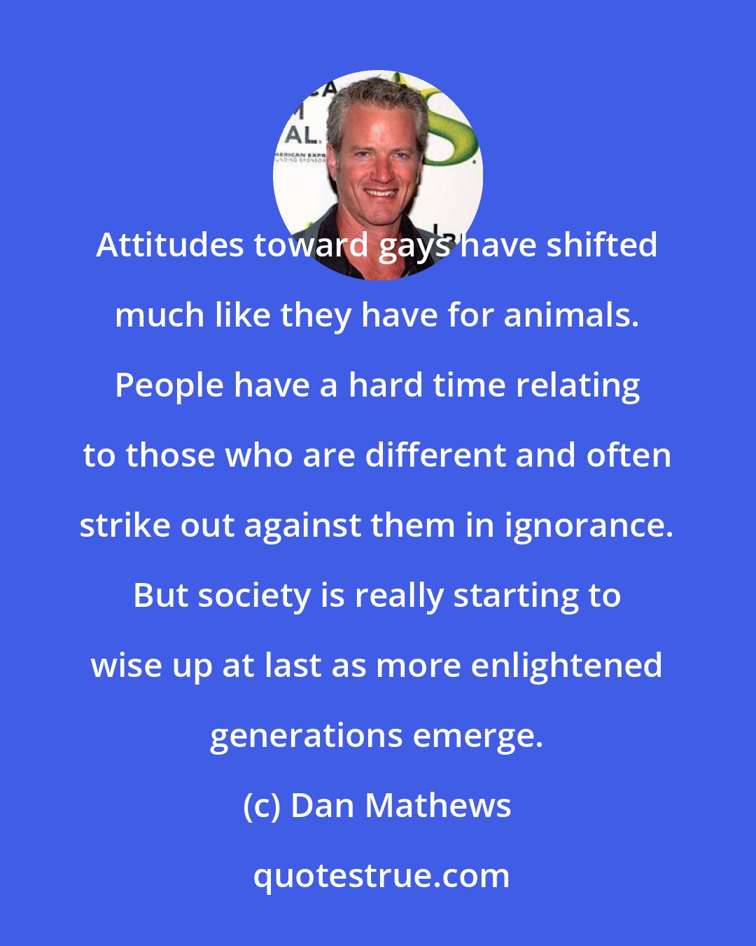 Dan Mathews: Attitudes toward gays have shifted much like they have for animals. People have a hard time relating to those who are different and often strike out against them in ignorance. But society is really starting to wise up at last as more enlightened generations emerge.