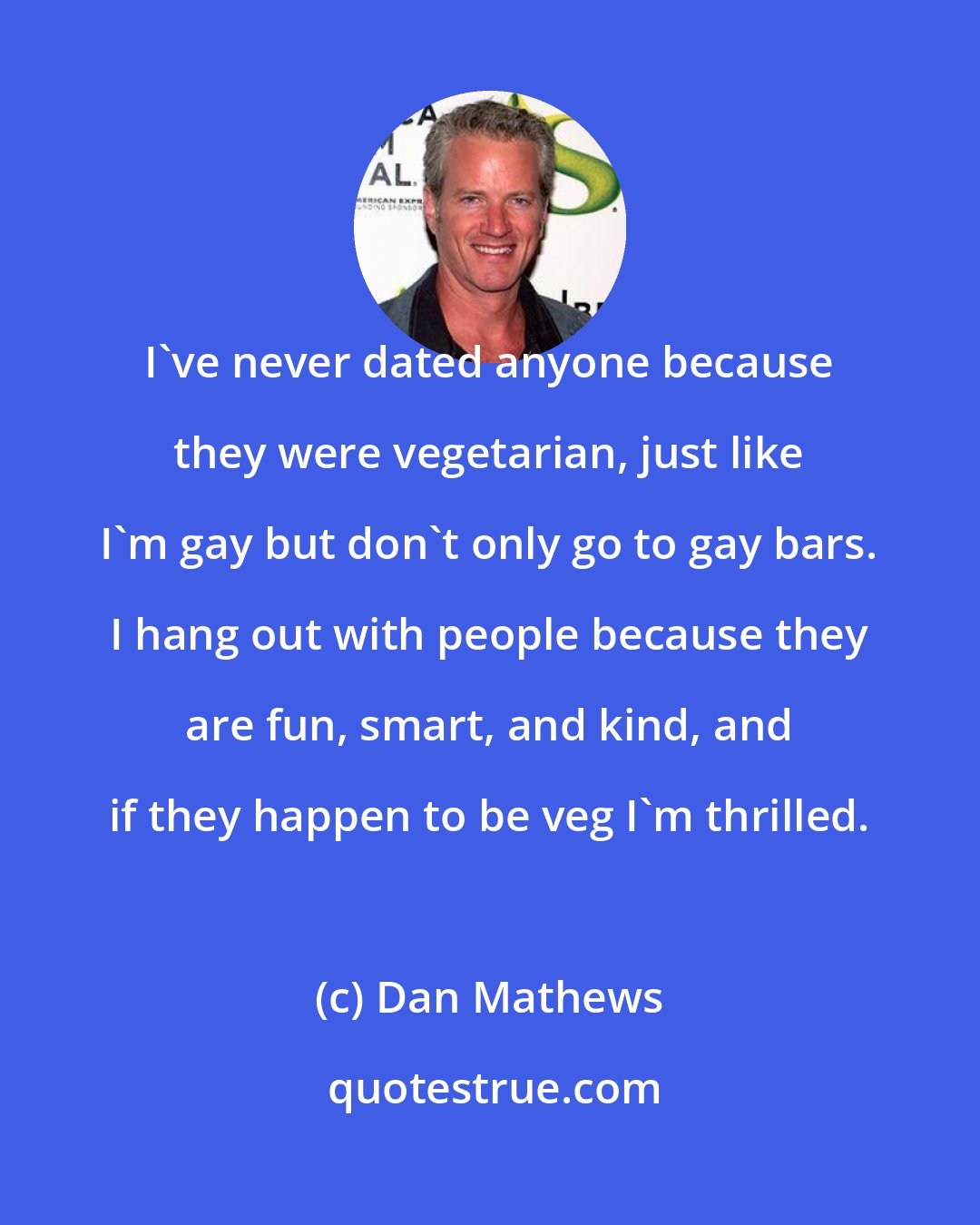 Dan Mathews: I've never dated anyone because they were vegetarian, just like I'm gay but don't only go to gay bars. I hang out with people because they are fun, smart, and kind, and if they happen to be veg I'm thrilled.