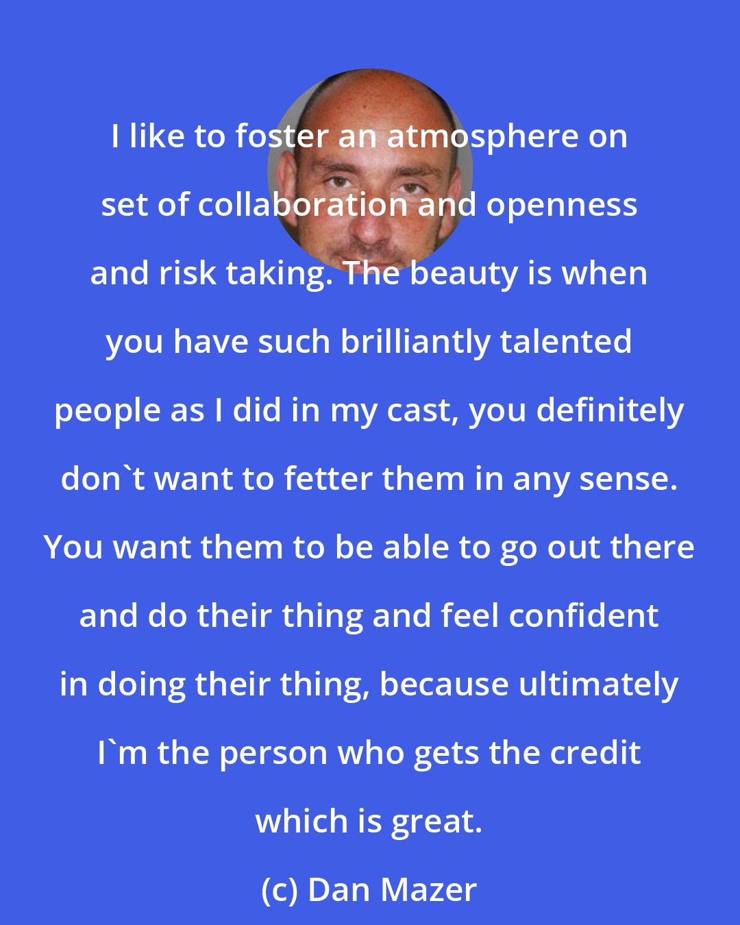 Dan Mazer: I like to foster an atmosphere on set of collaboration and openness and risk taking. The beauty is when you have such brilliantly talented people as I did in my cast, you definitely don't want to fetter them in any sense. You want them to be able to go out there and do their thing and feel confident in doing their thing, because ultimately I'm the person who gets the credit which is great.