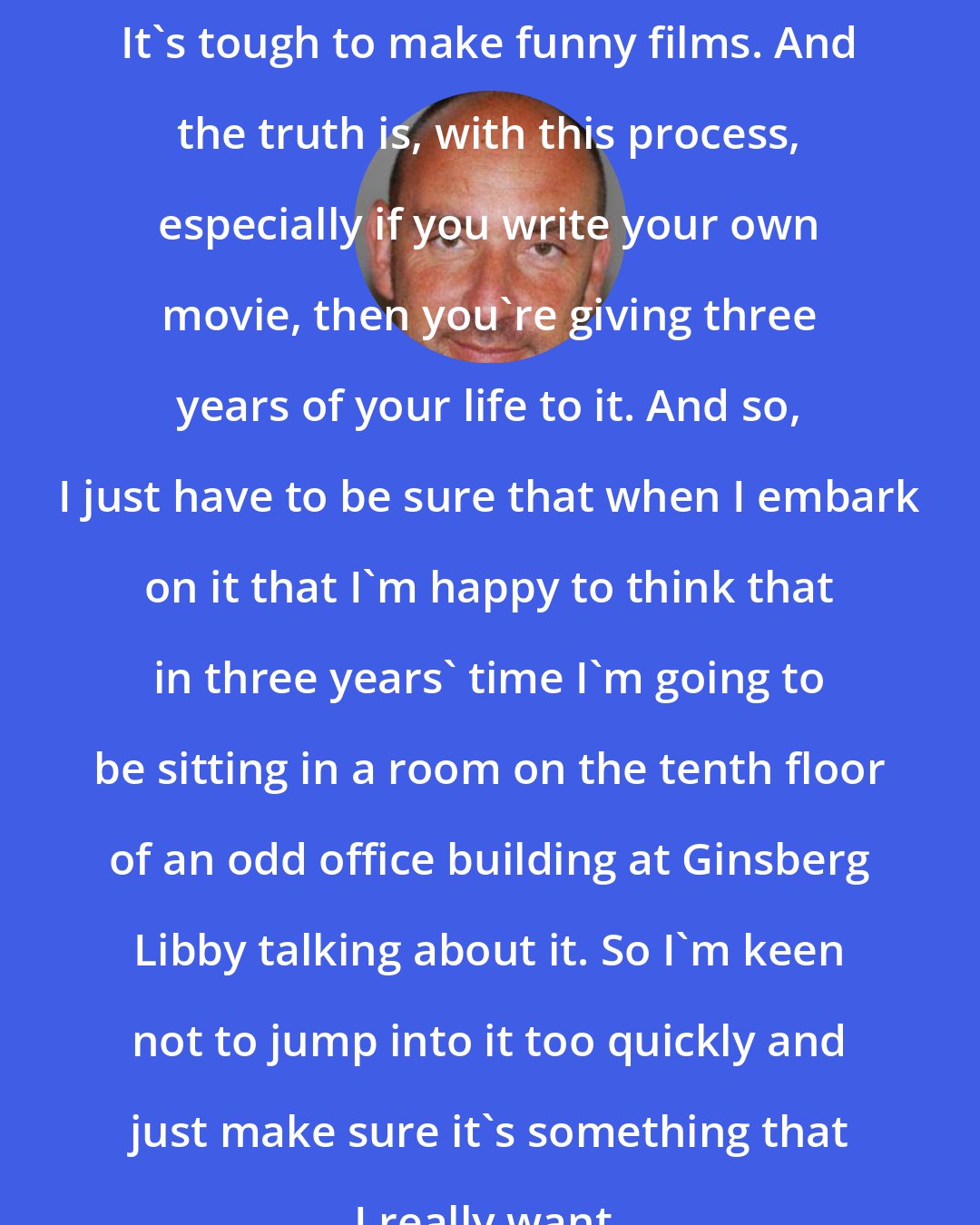 Dan Mazer: It's tough to make funny films. And the truth is, with this process, especially if you write your own movie, then you're giving three years of your life to it. And so, I just have to be sure that when I embark on it that I'm happy to think that in three years' time I'm going to be sitting in a room on the tenth floor of an odd office building at Ginsberg Libby talking about it. So I'm keen not to jump into it too quickly and just make sure it's something that I really want.