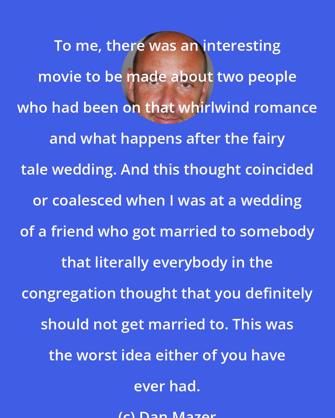 Dan Mazer: To me, there was an interesting movie to be made about two people who had been on that whirlwind romance and what happens after the fairy tale wedding. And this thought coincided or coalesced when I was at a wedding of a friend who got married to somebody that literally everybody in the congregation thought that you definitely should not get married to. This was the worst idea either of you have ever had.