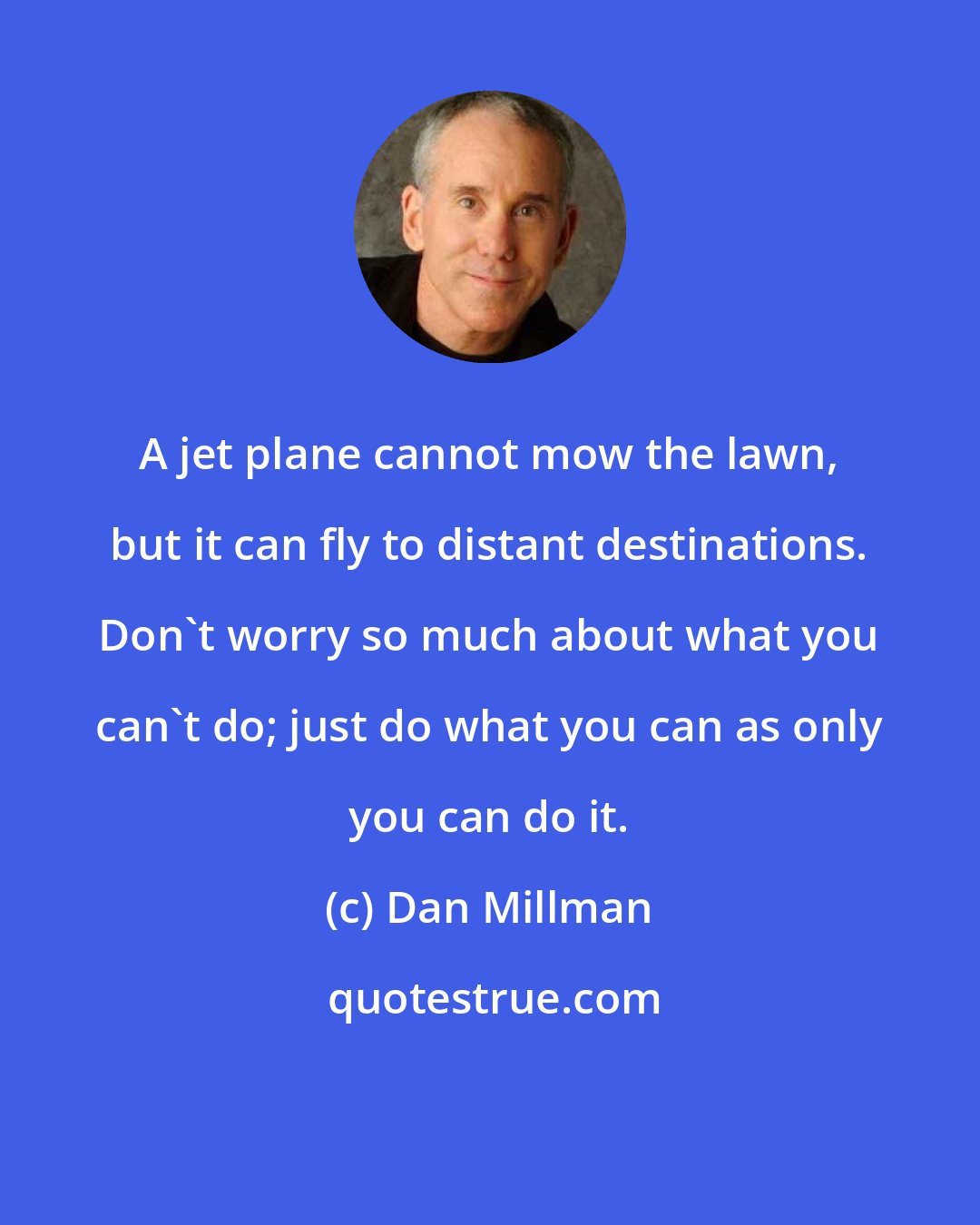 Dan Millman: A jet plane cannot mow the lawn, but it can fly to distant destinations. Don't worry so much about what you can't do; just do what you can as only you can do it.