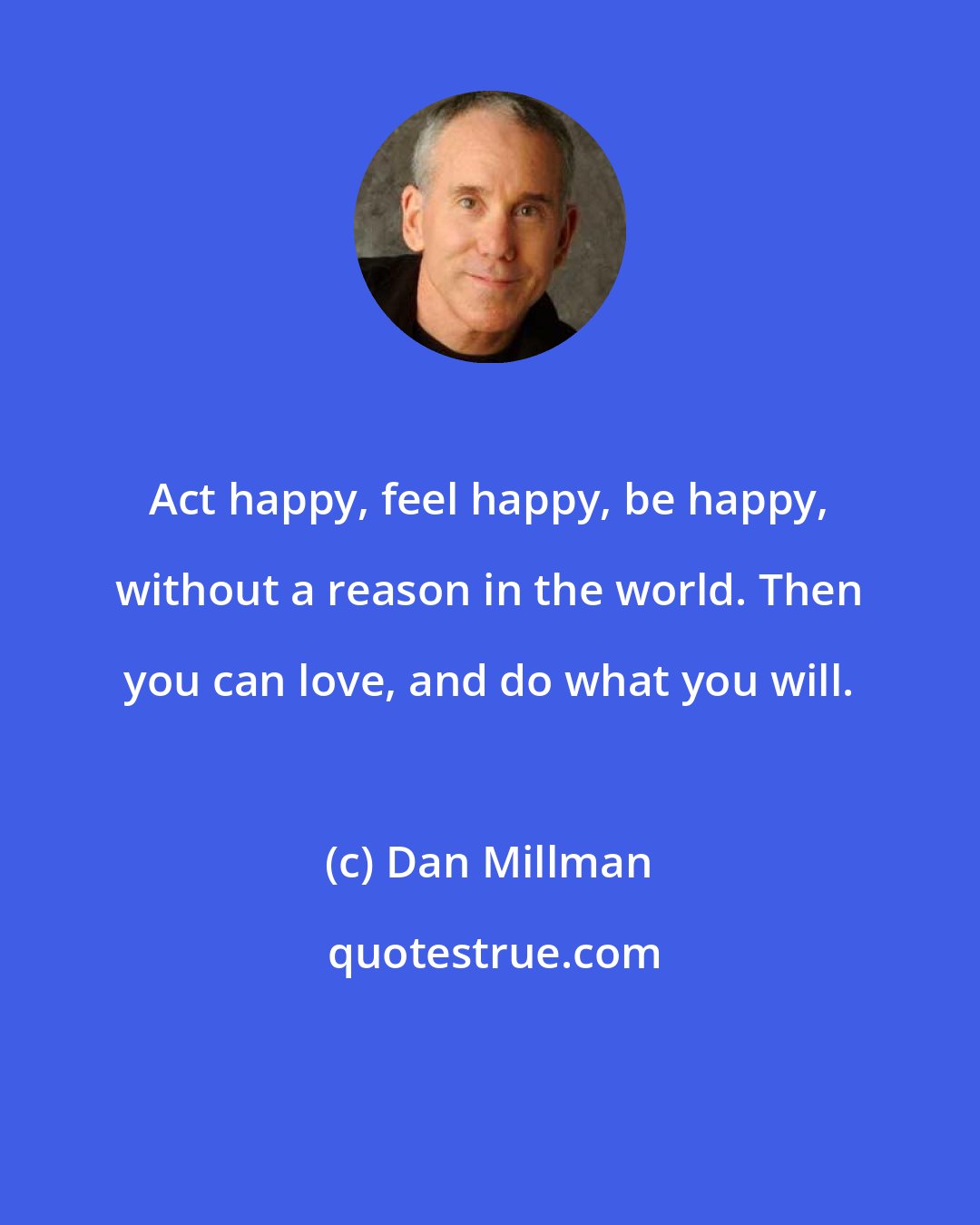 Dan Millman: Act happy, feel happy, be happy, without a reason in the world. Then you can love, and do what you will.