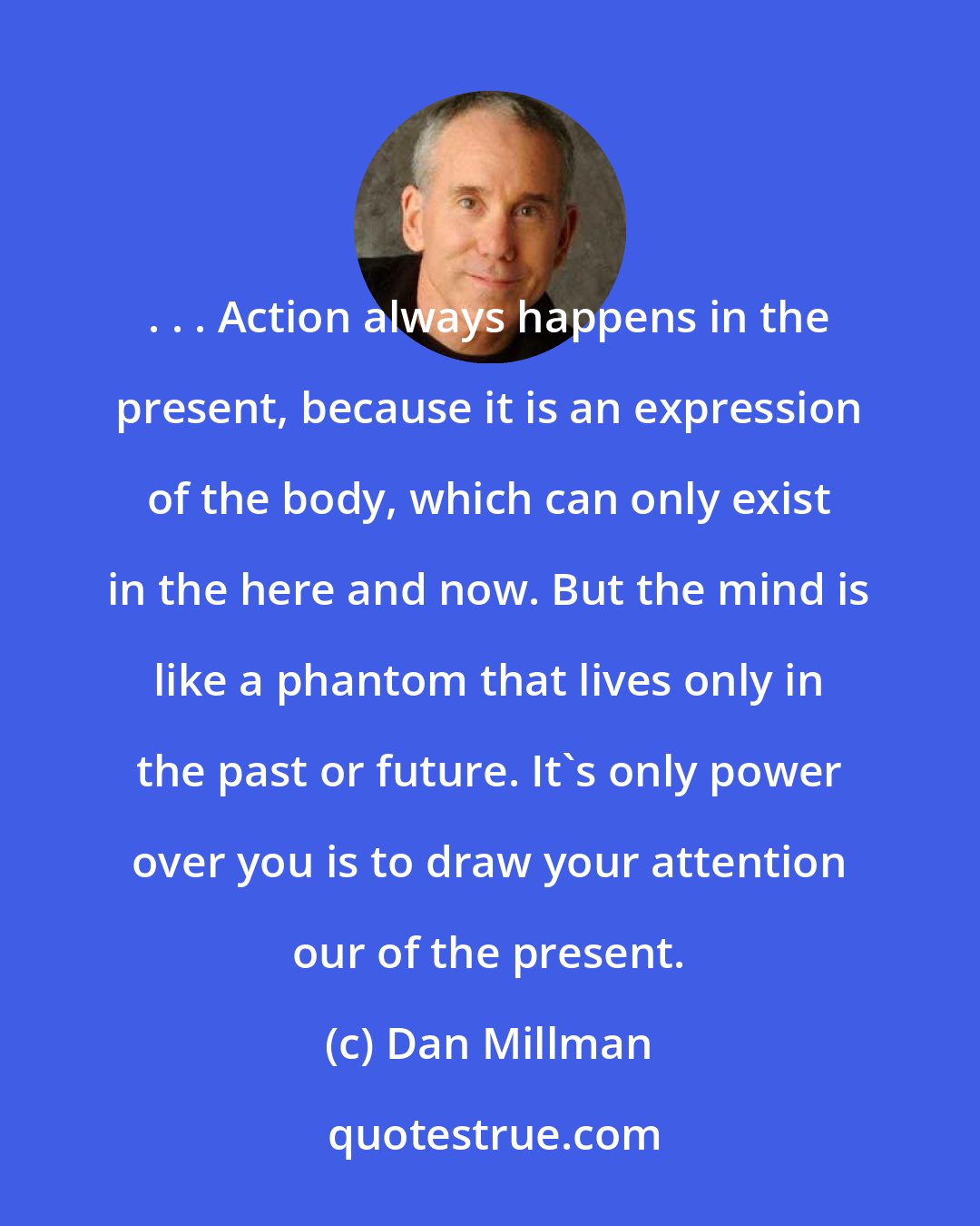 Dan Millman: . . . Action always happens in the present, because it is an expression of the body, which can only exist in the here and now. But the mind is like a phantom that lives only in the past or future. It's only power over you is to draw your attention our of the present.