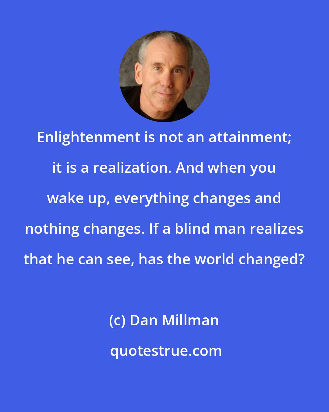 Dan Millman: Enlightenment is not an attainment; it is a realization. And when you wake up, everything changes and nothing changes. If a blind man realizes that he can see, has the world changed?