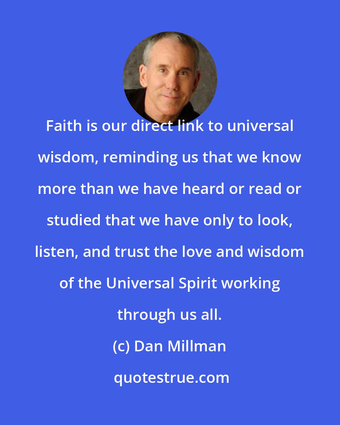 Dan Millman: Faith is our direct link to universal wisdom, reminding us that we know more than we have heard or read or studied that we have only to look, listen, and trust the love and wisdom of the Universal Spirit working through us all.