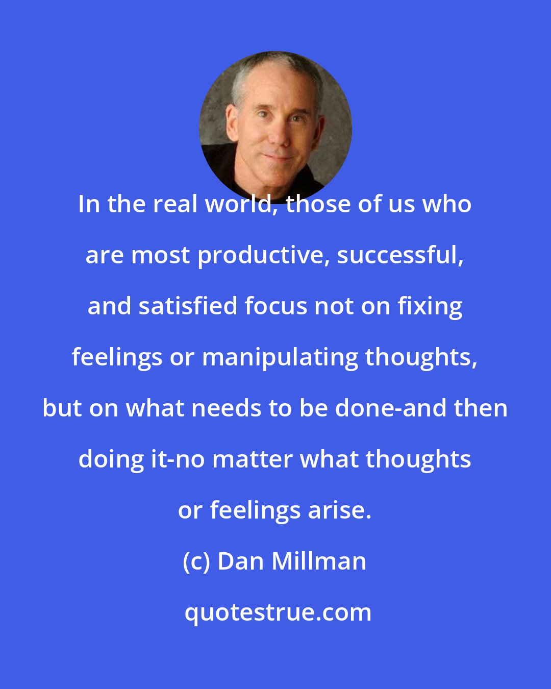 Dan Millman: In the real world, those of us who are most productive, successful, and satisfied focus not on fixing feelings or manipulating thoughts, but on what needs to be done-and then doing it-no matter what thoughts or feelings arise.