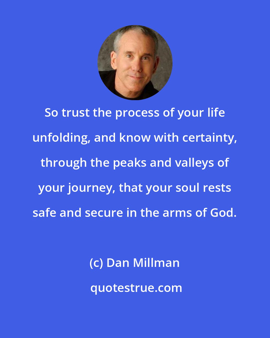 Dan Millman: So trust the process of your life unfolding, and know with certainty, through the peaks and valleys of your journey, that your soul rests safe and secure in the arms of God.