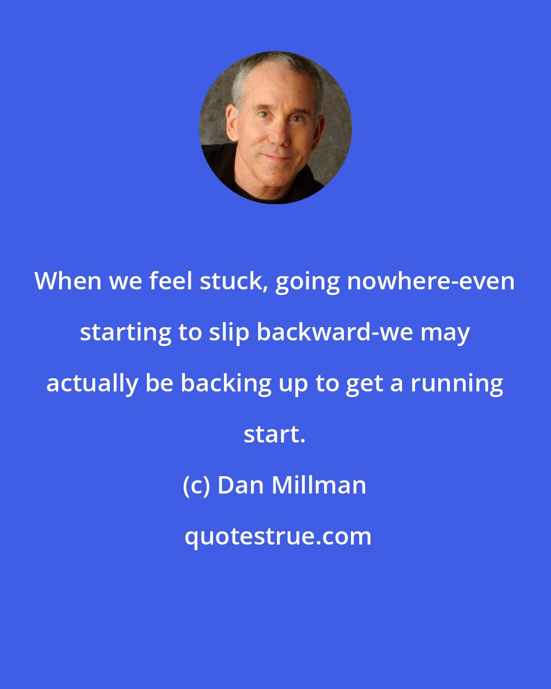 Dan Millman: When we feel stuck, going nowhere-even starting to slip backward-we may actually be backing up to get a running start.