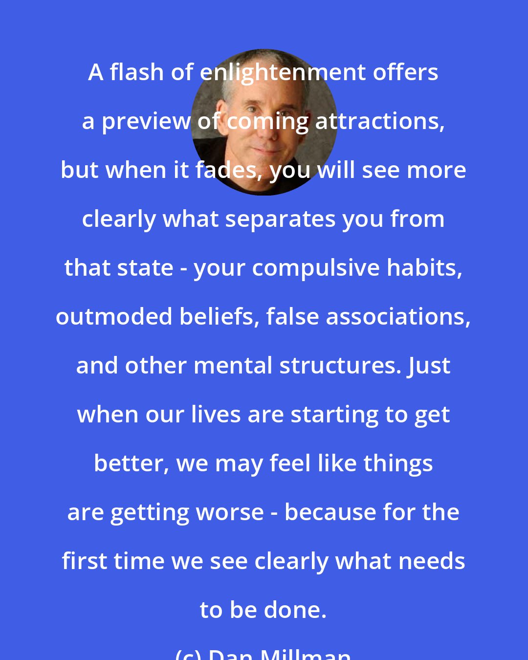 Dan Millman: A flash of enlightenment offers a preview of coming attractions, but when it fades, you will see more clearly what separates you from that state - your compulsive habits, outmoded beliefs, false associations, and other mental structures. Just when our lives are starting to get better, we may feel like things are getting worse - because for the first time we see clearly what needs to be done.