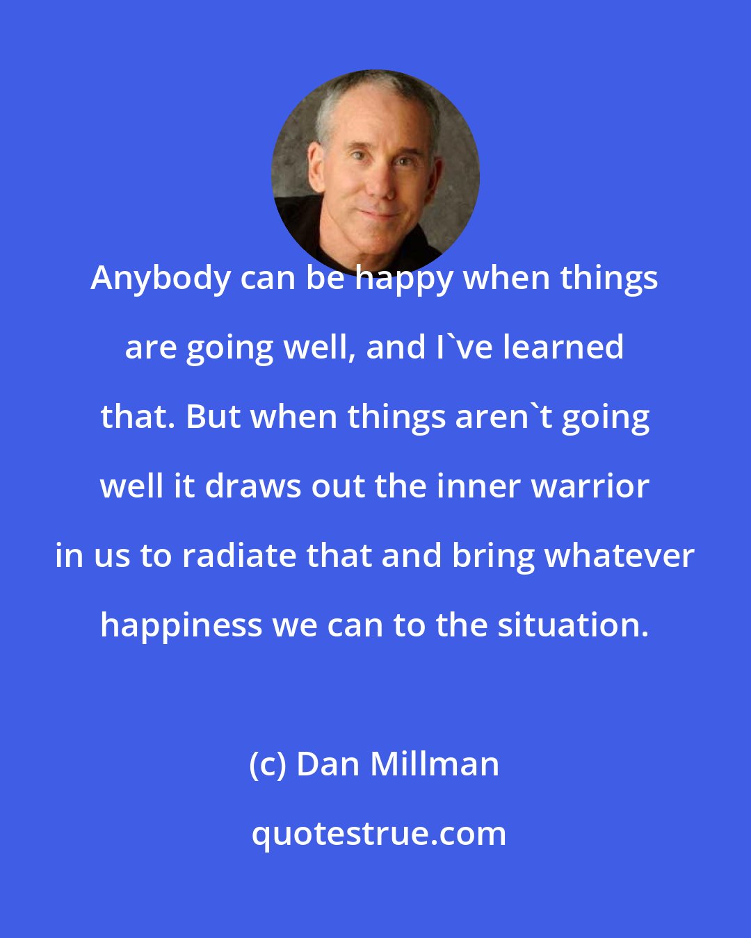 Dan Millman: Anybody can be happy when things are going well, and I've learned that. But when things aren't going well it draws out the inner warrior in us to radiate that and bring whatever happiness we can to the situation.