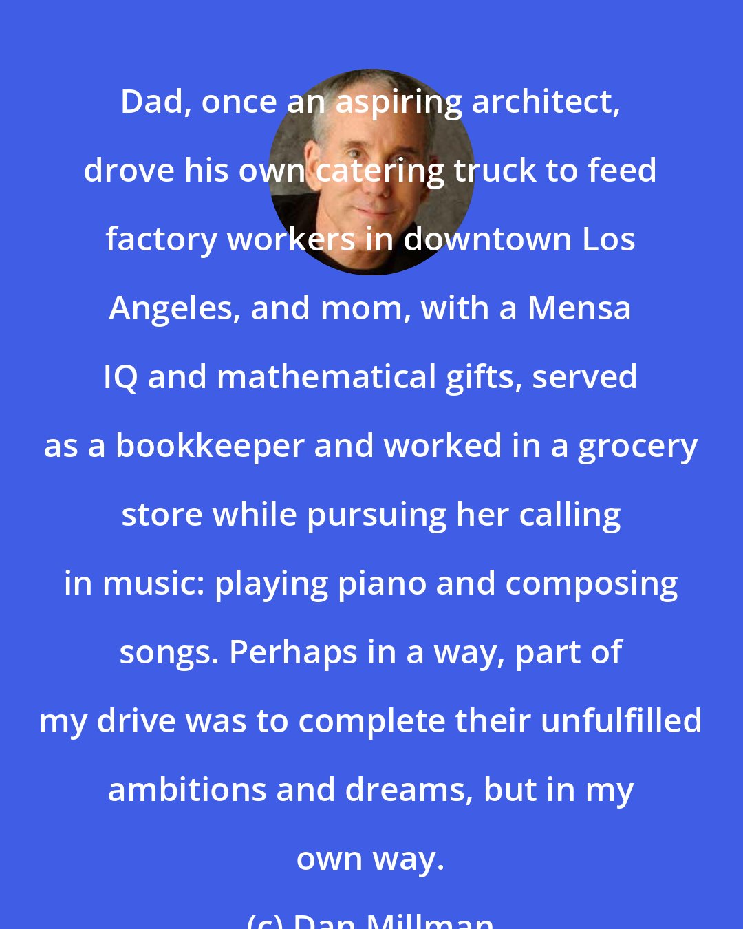 Dan Millman: Dad, once an aspiring architect, drove his own catering truck to feed factory workers in downtown Los Angeles, and mom, with a Mensa IQ and mathematical gifts, served as a bookkeeper and worked in a grocery store while pursuing her calling in music: playing piano and composing songs. Perhaps in a way, part of my drive was to complete their unfulfilled ambitions and dreams, but in my own way.