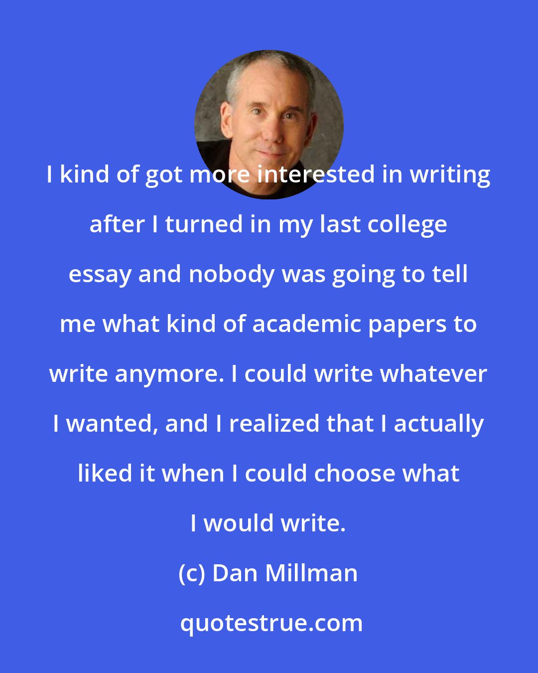 Dan Millman: I kind of got more interested in writing after I turned in my last college essay and nobody was going to tell me what kind of academic papers to write anymore. I could write whatever I wanted, and I realized that I actually liked it when I could choose what I would write.