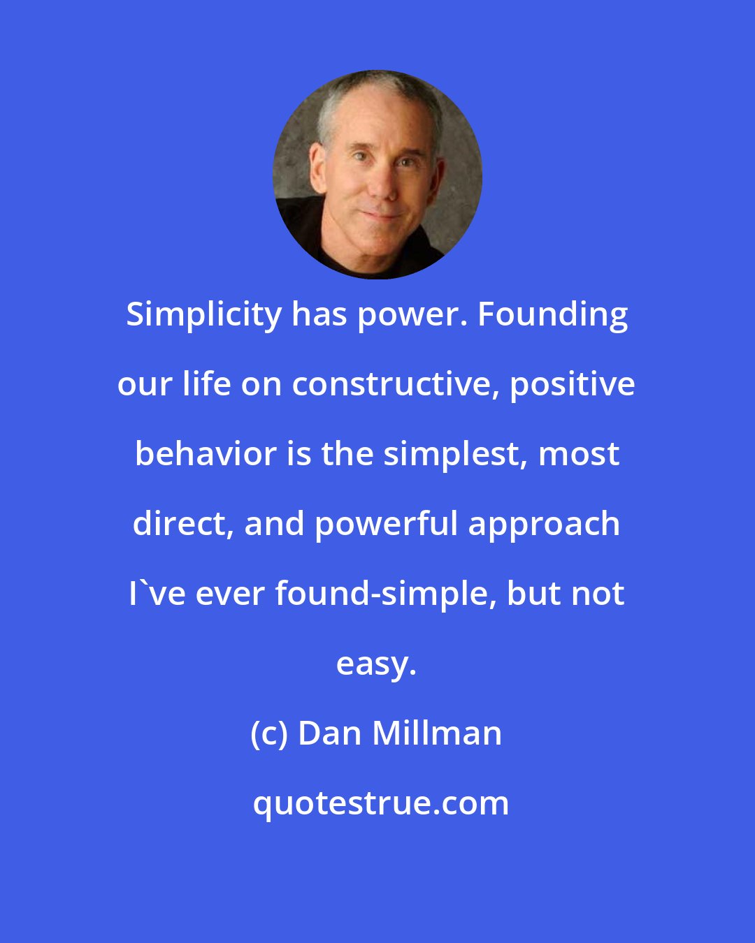 Dan Millman: Simplicity has power. Founding our life on constructive, positive behavior is the simplest, most direct, and powerful approach I've ever found-simple, but not easy.