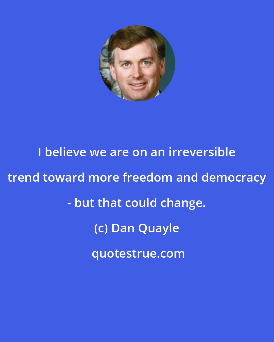 Dan Quayle: I believe we are on an irreversible trend toward more freedom and democracy - but that could change.