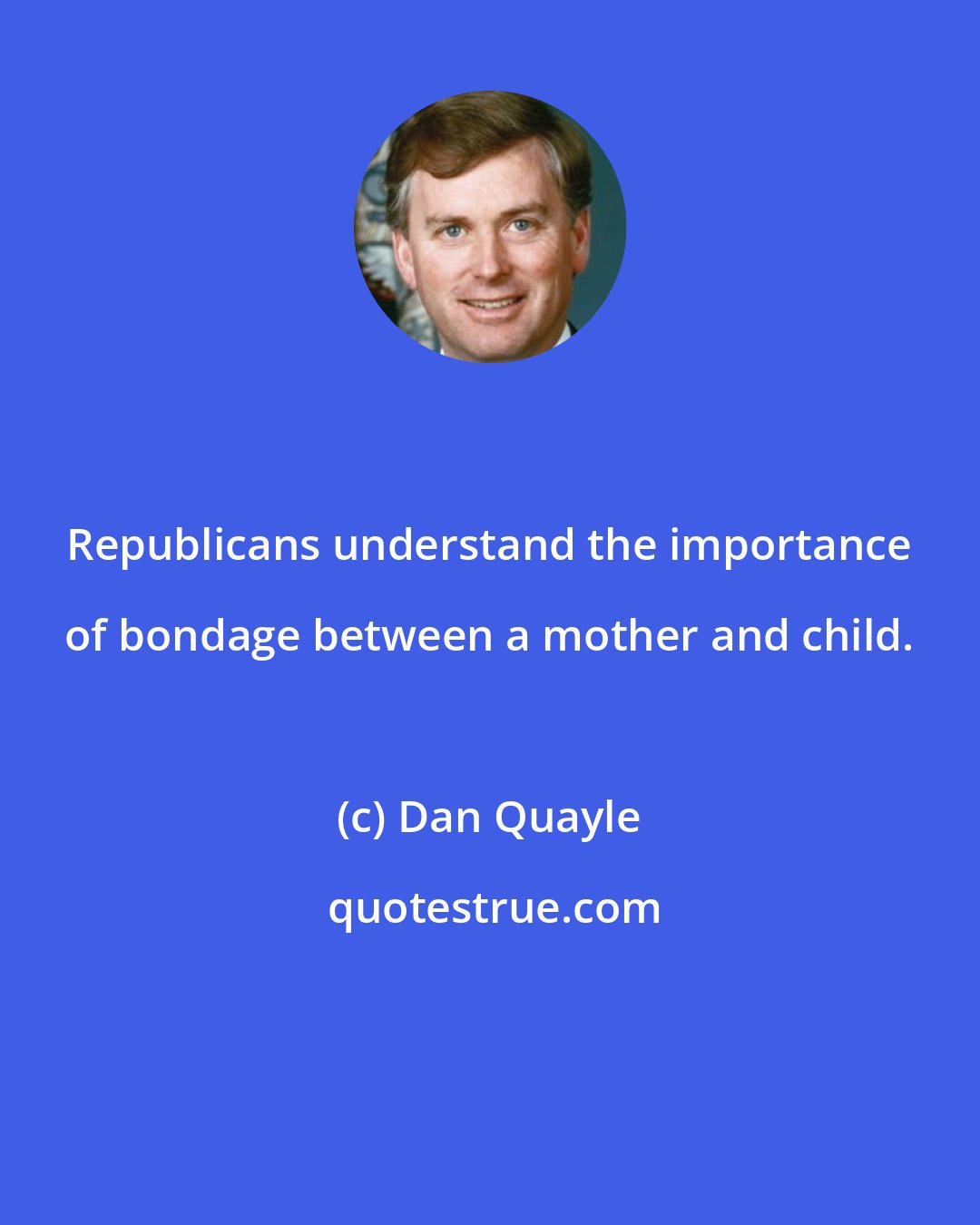 Dan Quayle: Republicans understand the importance of bondage between a mother and child.