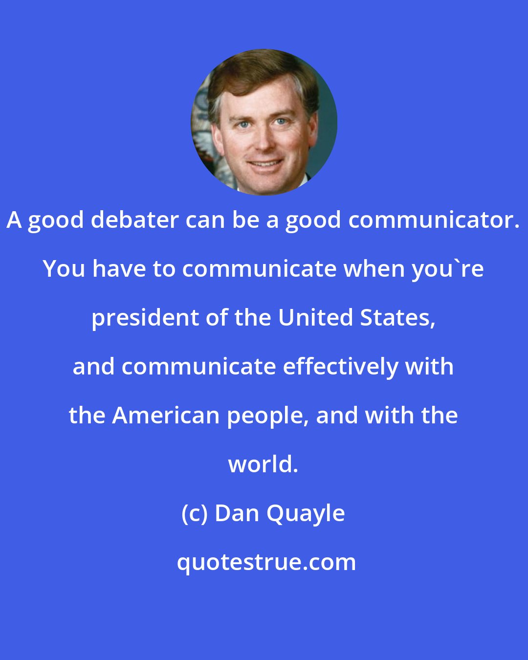 Dan Quayle: A good debater can be a good communicator. You have to communicate when you're president of the United States, and communicate effectively with the American people, and with the world.
