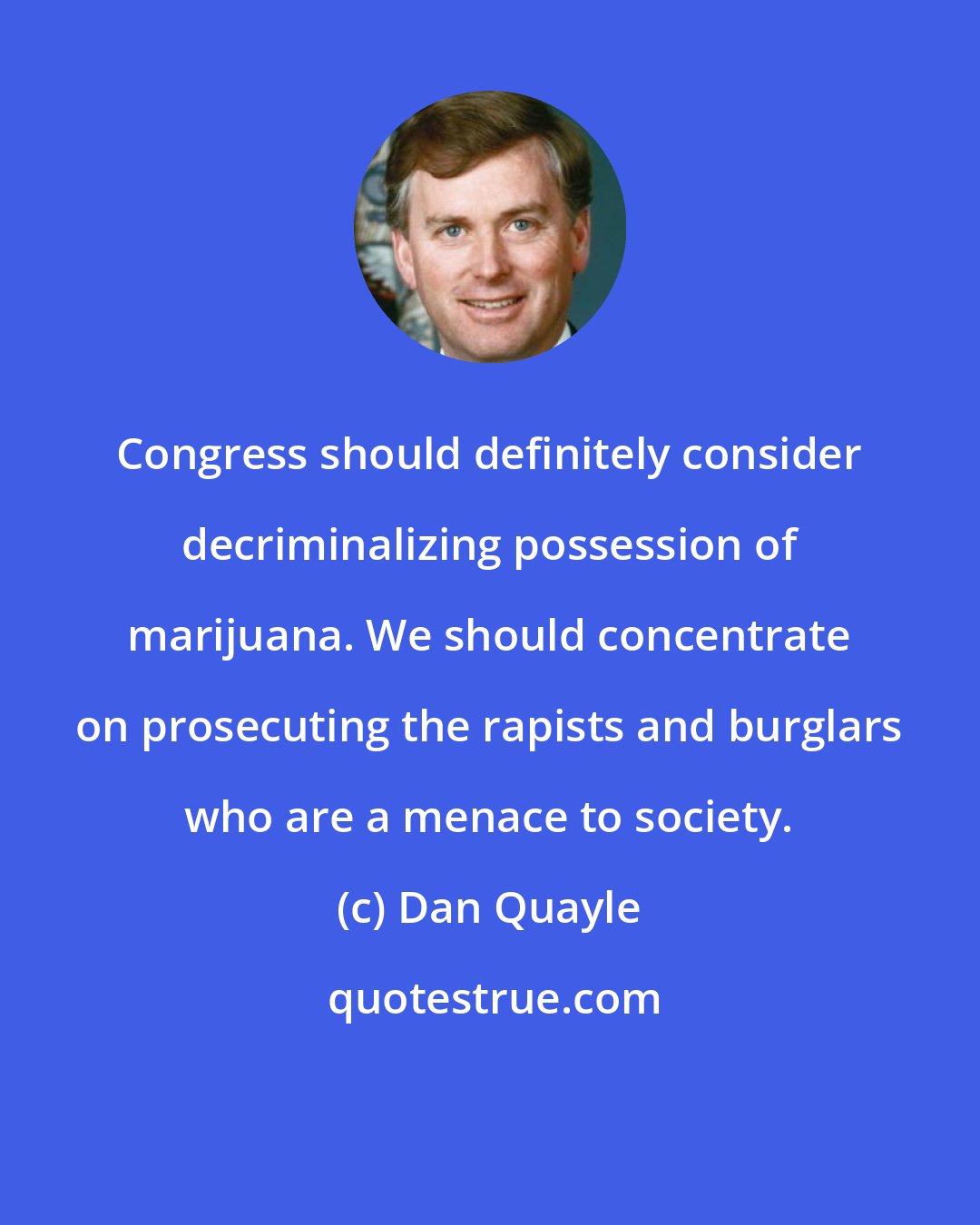 Dan Quayle: Congress should definitely consider decriminalizing possession of marijuana. We should concentrate on prosecuting the rapists and burglars who are a menace to society.