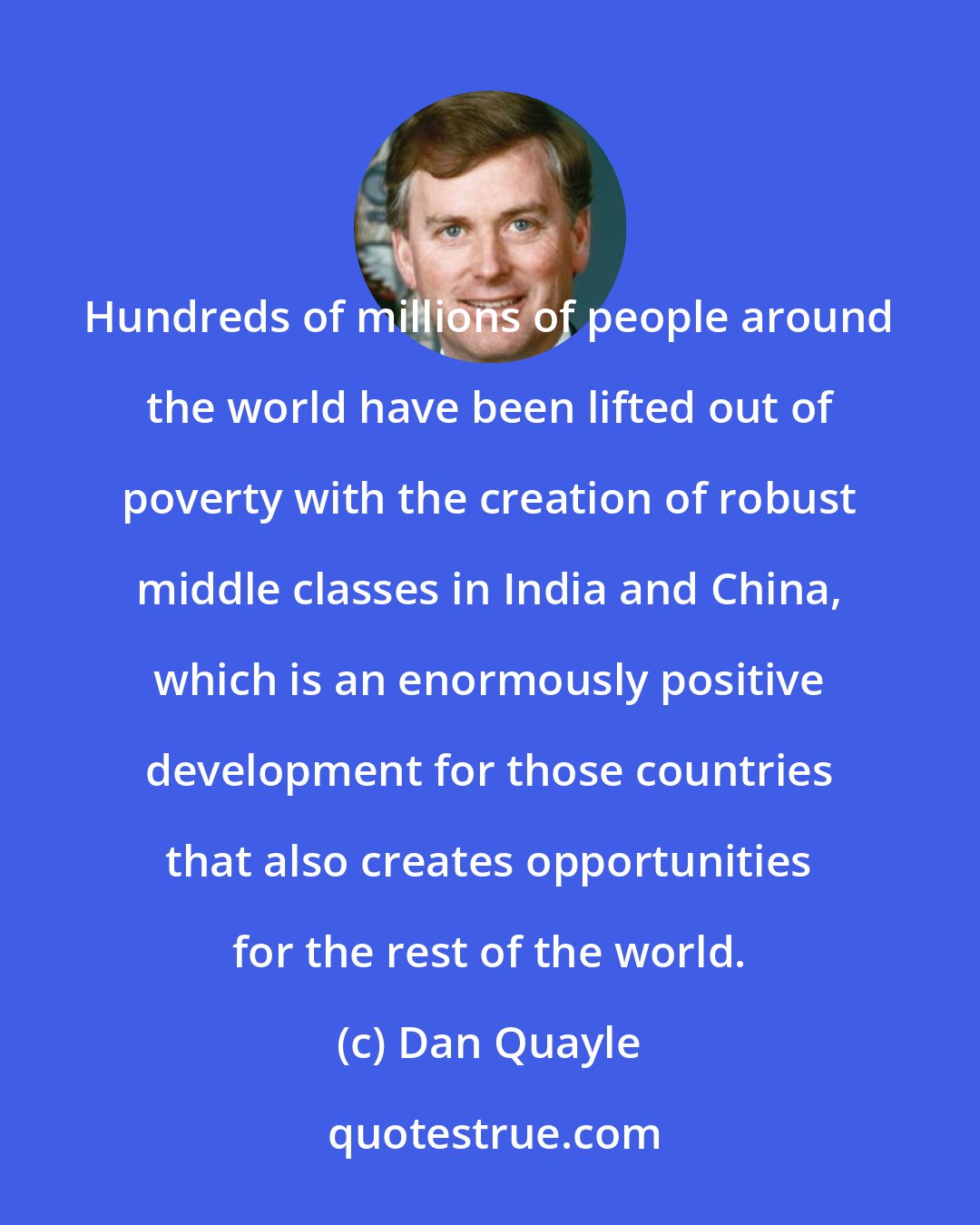 Dan Quayle: Hundreds of millions of people around the world have been lifted out of poverty with the creation of robust middle classes in India and China, which is an enormously positive development for those countries that also creates opportunities for the rest of the world.
