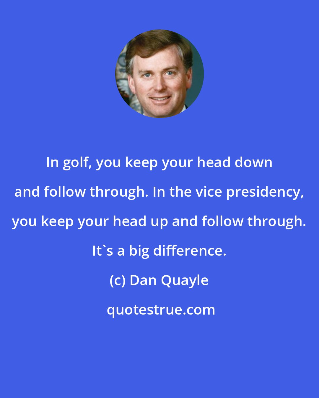 Dan Quayle: In golf, you keep your head down and follow through. In the vice presidency, you keep your head up and follow through. It's a big difference.