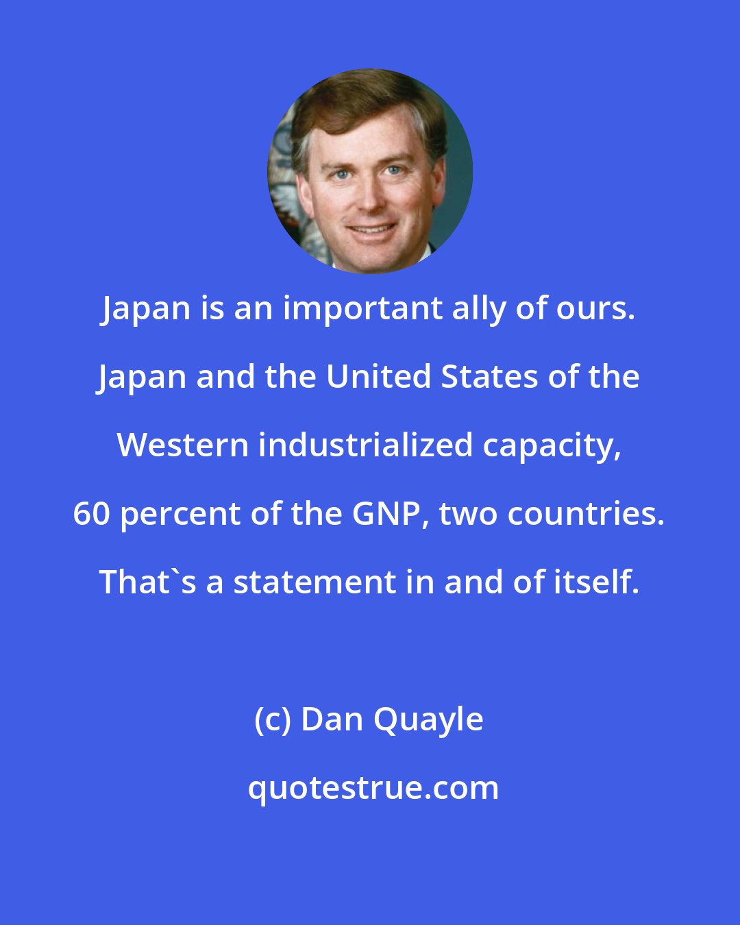 Dan Quayle: Japan is an important ally of ours. Japan and the United States of the Western industrialized capacity, 60 percent of the GNP, two countries. That's a statement in and of itself.